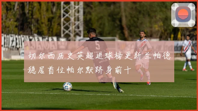 切尔西历史英超进球榜更新兰帕德稳居首位帕尔默跻身前十
