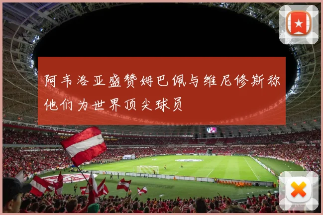 阿韦洛亚盛赞姆巴佩与维尼修斯称他们为世界顶尖球员