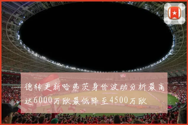 德转更新哈弗茨身价波动分析最高达6000万欧最低降至4500万欧