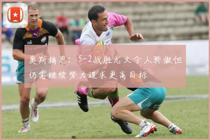 奥斯梅恩：5-2战胜尤文令人骄傲但仍需继续努力追求更高目标