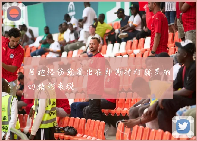 吕迪格伤愈复出在即期待对赫罗纳的精彩表现