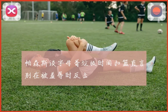 帕森斯谈字母哥垃圾时间扣篮直言别在被羞辱时反击