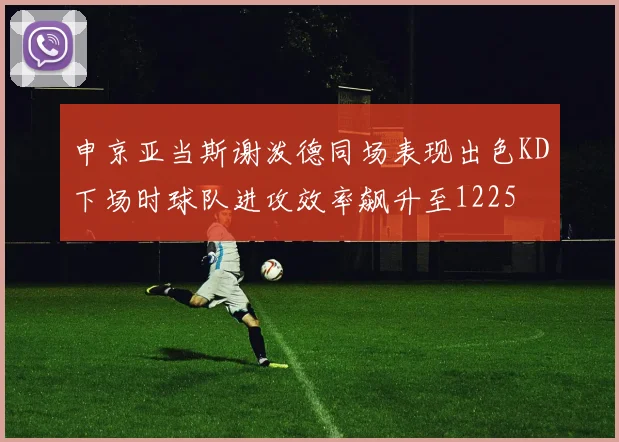 申京亚当斯谢泼德同场表现出色KD下场时球队进攻效率飙升至1225