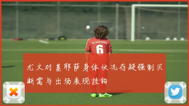 尤文对基耶萨身体状况存疑强制买断需与出场表现挂钩