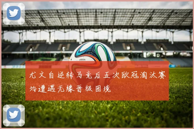 尤文自逆转马竞后五次欧冠淘汰赛均遭遇无缘晋级困境