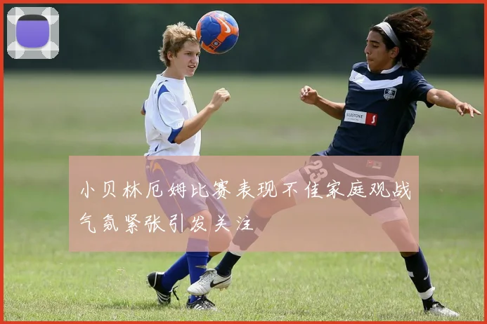 小贝林厄姆比赛表现不佳家庭观战气氛紧张引发关注