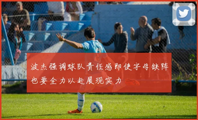 波杰强调球队责任感即使字母缺阵也要全力以赴展现实力