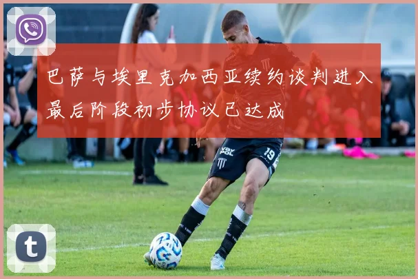 巴萨与埃里克加西亚续约谈判进入最后阶段初步协议已达成