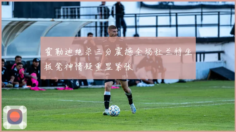 霍勒迪绝杀三分震撼全场杜兰特坐板凳神情凝重显紧张