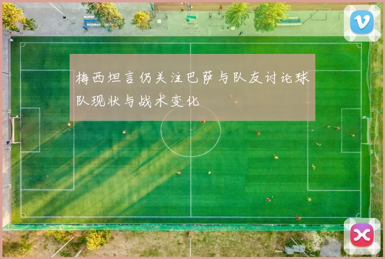 梅西坦言仍关注巴萨与队友讨论球队现状与战术变化