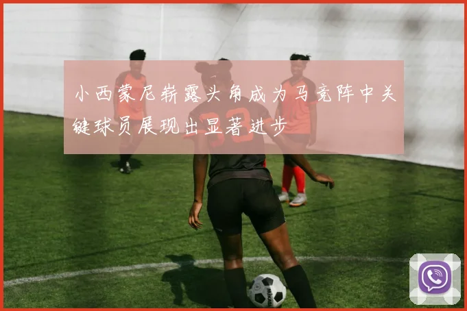 小西蒙尼崭露头角成为马竞阵中关键球员展现出显著进步