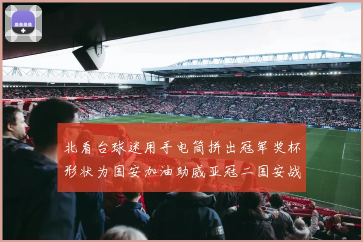 北看台球迷用手电筒拼出冠军奖杯形状为国安加油助威亚冠二国安战麦克阿瑟