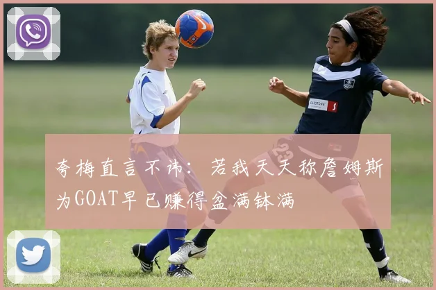 夸梅直言不讳：若我天天称詹姆斯为GOAT早已赚得盆满钵满
