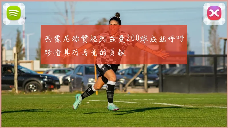 西蒙尼称赞格列兹曼200球成就呼吁珍惜其对马竞的贡献