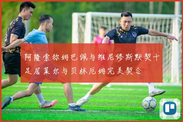 阿隆索称姆巴佩与维尼修斯默契十足居莱尔与贝林厄姆完美契合