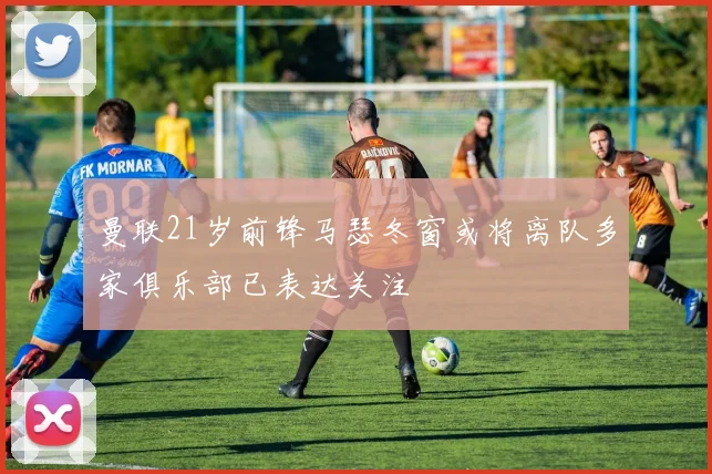 曼联21岁前锋马瑟冬窗或将离队多家俱乐部已表达关注