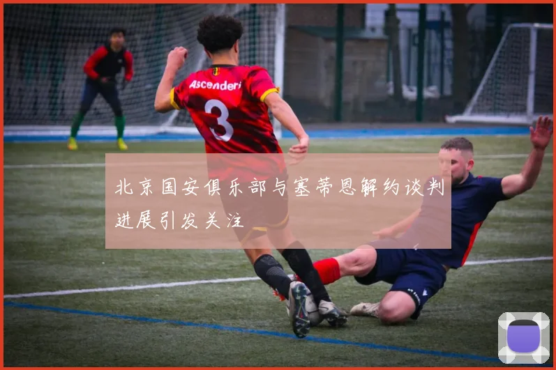 北京国安俱乐部与塞蒂恩解约谈判进展引发关注