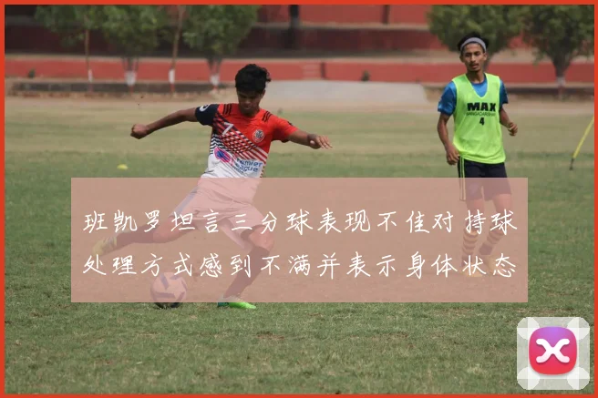 班凯罗坦言三分球表现不佳对持球处理方式感到不满并表示身体状态提升