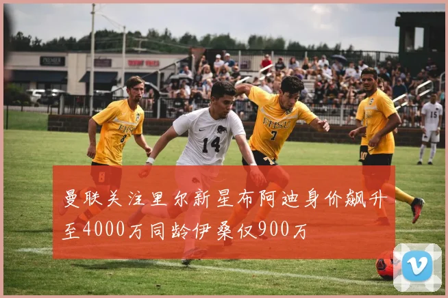 曼联关注里尔新星布阿迪身价飙升至4000万同龄伊桑仅900万