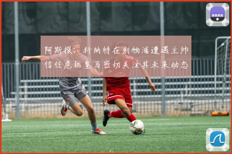 阿斯报：科纳特在利物浦遭遇主帅信任危机皇马密切关注其未来动态