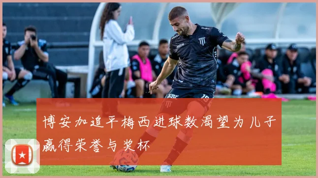 博安加追平梅西进球数渴望为儿子赢得荣誉与奖杯