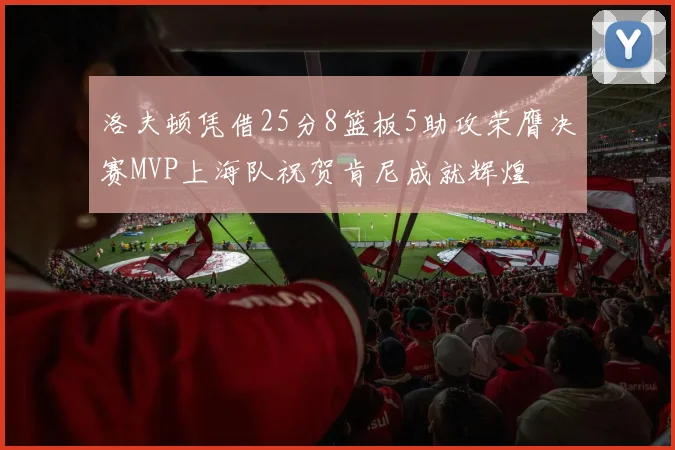 洛夫顿凭借25分8篮板5助攻荣膺决赛MVP上海队祝贺肯尼成就辉煌