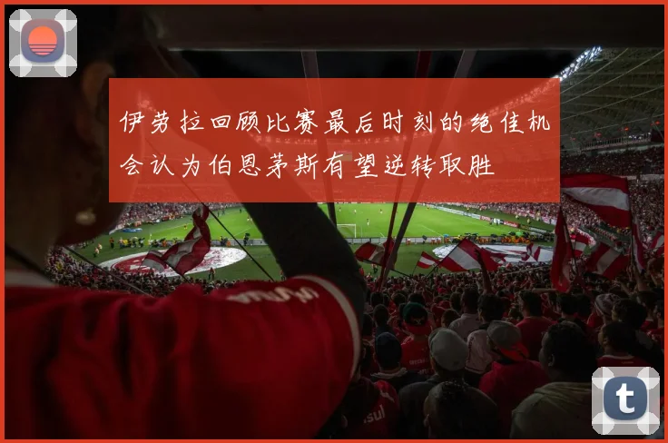 伊劳拉回顾比赛最后时刻的绝佳机会认为伯恩茅斯有望逆转取胜